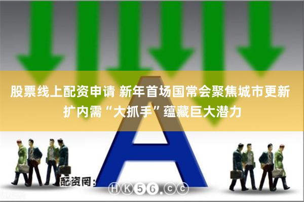 股票线上配资申请 新年首场国常会聚焦城市更新 扩内需“大抓手”蕴藏巨大潜力